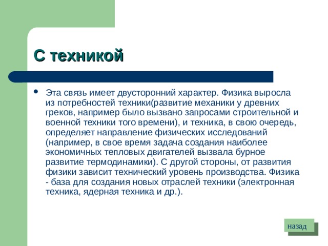 С техникой  Эта связь имеет двусторонний характер. Физика выросла из потребностей техники(развитие механики у древних греков, например было вызвано запросами строительной и военной техники того времени), и техника, в свою очередь, определяет направление физических исследований (например, в свое время задача создания наиболее экономичных тепловых двигателей вызвала бурное развитие термодинамики). С другой стороны, от развития физики зависит технический уровень производства. Физика - база для создания новых отраслей техники (электронная техника, ядерная техника и др.). назад 