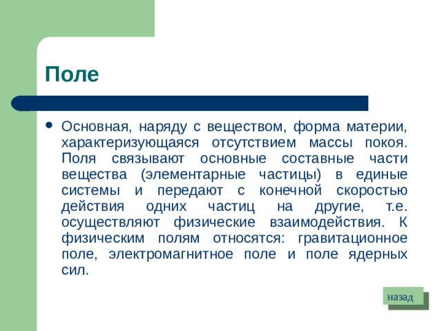 Поле Основная, наряду с веществом, форма материи, характеризующаяся отсутствием массы покоя. Поля связывают основные составные части вещества (элементарные частицы) в единые системы и передают с конечной скоростью действия одних частиц на другие, т.е. осуществляют физические взаимодействия. К физическим полям относятся: гравитационное поле, электромагнитное поле и поле ядерных сил. назад 