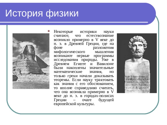 История физики Некоторые историки науки считают, что естествознание возникло примерно в V веке до н. э. в Древней Греции, где на фоне разложения мифологического мышления возникают первые программы исследования природы. Уже в Древнем Египте и Вавилоне были накоплены значительные математические знания, но только греки начали доказывать теоремы. Если науку трактовать как знания с его обоснованием, то вполне справедливо считать, что она возникла примерно в V веке до н. э. в городах-полисах Греции – очаге будущей европейской культуры. 