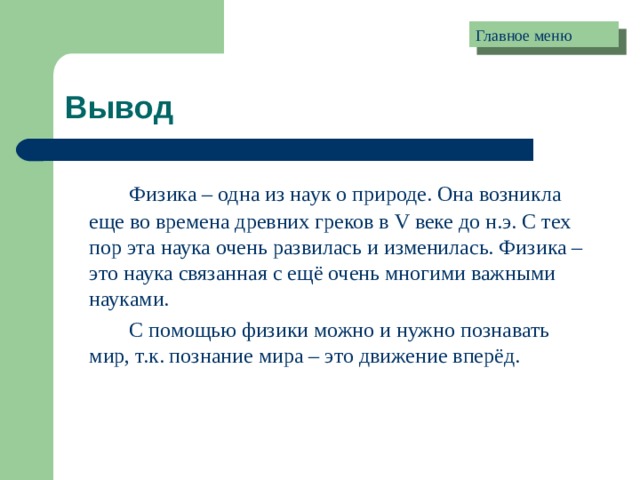 Главное меню Вывод   Физика – одна из наук о природе. Она возникла еще во времена древних греков в V веке до н.э. С тех пор эта наука очень развилась и изменилась. Физика – это наука связанная с ещё очень многими важными науками.   С помощью физики можно и нужно познавать мир, т.к. познание мира – это движение вперёд. 