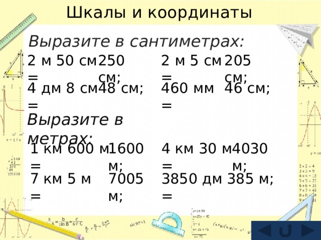 Шкалы и координаты Выразите в сантиметрах:  250 см; 2 м 50 см = 2 м 5 см = 205 см; 4 дм 8 см = 460 мм = 46 см; 48 см; Выразите в метрах: 1 км 600 м = 4 км 30 м = 4030 м; 1600 м; 385 м; 3850 дм = 7005 м; 7 км 5 м = 