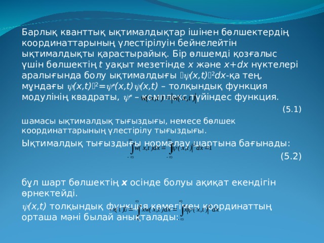 Барлық кванттық ықтималдықтар ішінен бөлшектердің координаттарының үлестірілуін бейнелейтін ықтималдықты қарастырайық. Бір өлшемді қозғалыс үшін бөлшектің  t уақыт мезетінде х және х+dx нүктелері аралығында болу ықтималдығы   (х,t)  2 dx -қа тең, мұндағы  (х,t)  2 =   (х,t)  (х,t) –  толқындық функция модулінің квадраты,    –  комплекс түйіндес функция.   (5.1) шамасы ықтималдық тығыздығы, немесе бөлшек координаттарының үлестірілу тығыздығы. Ықтималдық тығыздығы нормалау шартына бағынады :  ( 5.2) бұл шарт бөлшектің  х  осінде болуы ақиқат екендігін өрнектейді.  (х,t) толқындық функция көмегімен координаттың орташа мәні былай анықталады : 