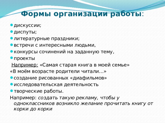 Формы организации работы : дискуссии; диспуты; литературные праздники; встречи с интересными людьми, конкурсы сочинений на заданную тему, проекты  Например:  «Самая старая книга в моей семье» «В моём возрасте родители читали…» создание рисованных «диафильмов» исследовательская деятельность творческие работы. Например: создать такую рекламу, чтобы у одноклассников возникло желание прочитать книгу от корки до корки 
