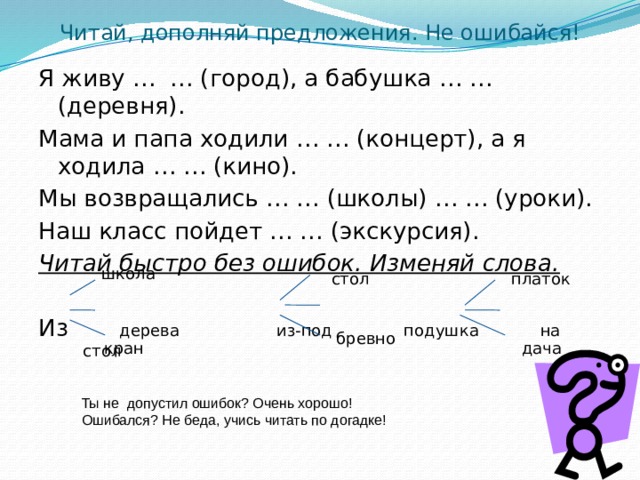 Читай, дополняй предложения. Не ошибайся!   Я живу … … (город), а бабушка … … (деревня). Мама и папа ходили … … (концерт), а я ходила … … (кино). Мы возвращались … … (школы) … … (уроки). Наш класс пойдет … … (экскурсия). Читай быстро без ошибок. Изменяй слова. Из дерева из-под подушка на стол школа платок стол бревно кран дача Ты не допустил ошибок? Очень хорошо! Ошибался? Не беда, учись читать по догадке! 