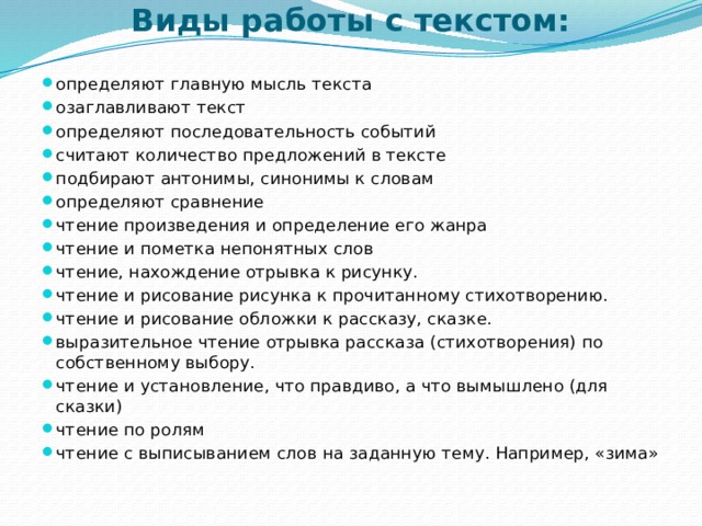 Виды работы с текстом:   определяют главную мысль текста озаглавливают текст определяют последовательность событий считают количество предложений в тексте подбирают антонимы, синонимы к словам определяют сравнение чтение произведения и определение его жанра чтение и пометка непонятных слов чтение, нахождение отрывка к рисунку. чтение и рисование рисунка к прочитанному стихотворению. чтение и рисование обложки к рассказу, сказке. выразительное чтение отрывка рассказа (стихотворения) по собственному выбору. чтение и установление, что правдиво, а что вымышлено (для сказки) чтение по ролям чтение с выписыванием слов на заданную тему. Например, «зима» 