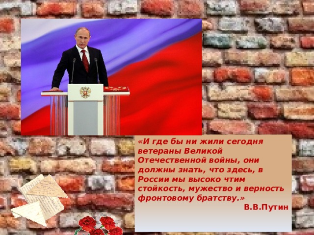 «И где бы ни жили сегодня ветераны Великой Отечественной войны, они должны знать, что здесь, в России мы высоко чтим стойкость, мужество и верность фронтовому братству.» В.В.Путин    