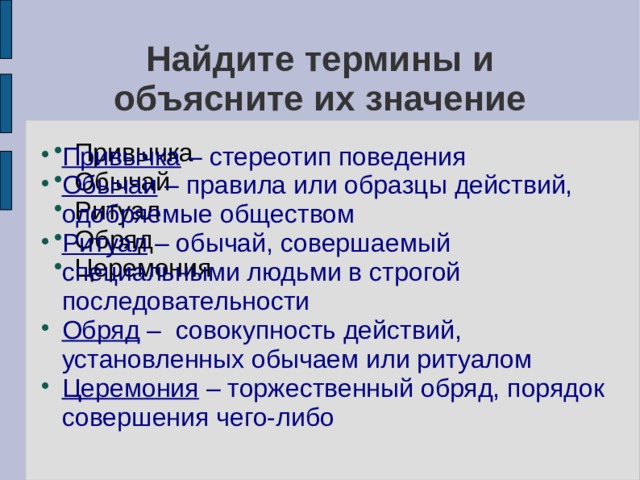 Найдите термины и объясните их значение Привычка Обычай Ритуал Обряд Церемония Привычка – стереотип поведения Обычаи – правила или образцы действий, одобряемые обществом Ритуал – обычай, совершаемый специальными людьми в строгой последовательности Обряд – совокупность действий, установленных обычаем или ритуалом Церемония – торжественный обряд, порядок совершения чего-либо 