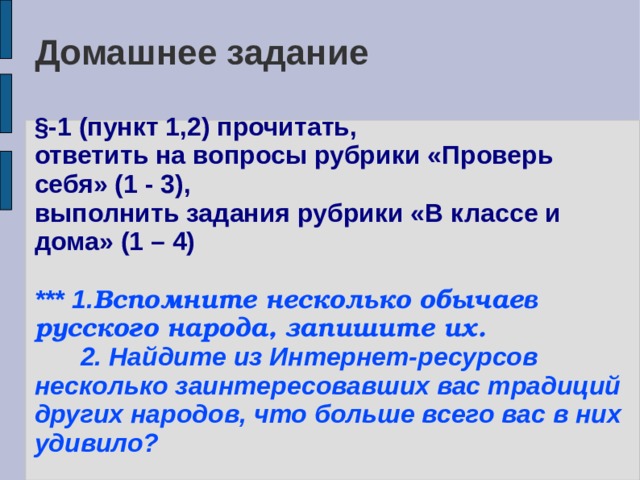 Домашнее задание   §-1 (пункт 1,2) прочитать,  ответить на вопросы рубрики «Проверь себя» (1 - 3),  выполнить задания рубрики «В классе и дома» (1 – 4)   *** 1. Вспомните несколько обычаев русского народа, запишите их.   2. Найдите из Интернет-ресурсов несколько заинтересовавших вас традиций других народов, что больше всего вас в них удивило? 