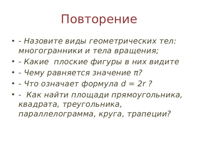 Повторение - Назовите виды геометрических тел: многогранники и тела вращения; - Какие плоские фигуры в них видите - Чему равняется значение π? - Что означает формула d = 2r ? - Как найти площади прямоугольника, квадрата, треугольника, параллелограмма, круга, трапеции? 