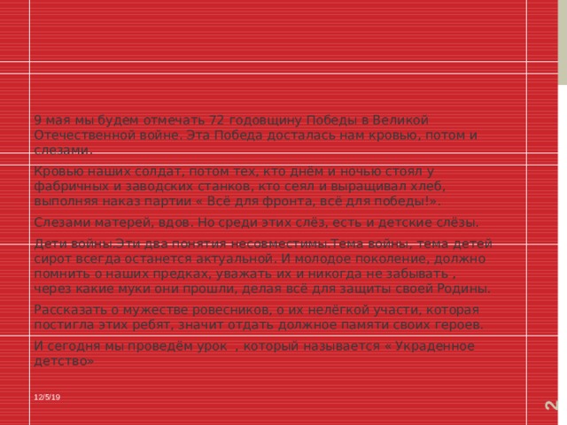  9 мая мы будем отмечать 72 годовщину Победы в Великой Отечественной войне. Эта Победа досталась нам кровью, потом и слезами. Кровью наших солдат, потом тех, кто днём и ночью стоял у фабричных и заводских станков, кто сеял и выращивал хлеб, выполняя наказ партии « Всё для фронта, всё для победы!». Слезами матерей, вдов. Но среди этих слёз, есть и детские слёзы. Дети войны.Эти два понятия несовместимы.Тема войны, тема детей сирот всегда останется актуальной. И молодое поколение, должно помнить о наших предках, уважать их и никогда не забывать , через какие муки они прошли, делая всё для защиты своей Родины. Рассказать о мужестве ровесников, о их нелёгкой участи, которая постигла этих ребят, значит отдать должное памяти своих героев. И сегодня мы проведём урок , который называется « Украденное детство»  12/5/19 