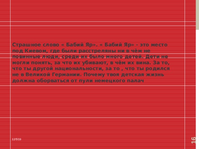  Страшное слово « Бабий Яр». « Бабий Яр» - это место под Киевом, где были расстреляны ни в чём не повинные люди, среди их было много детей. Дети не могли понять, за что их убивают, в чём их вина. За то, что ты другой национальности, за то , что ты родился не в Великой Германии. Почему твоя детская жизнь должна оборваться от пули немецкого палач 12/5/19 