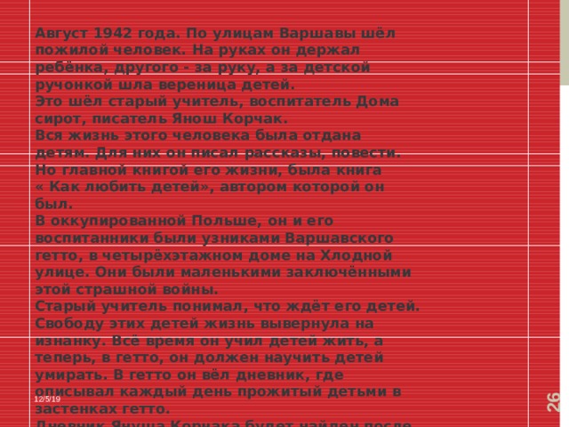  Август 1942 года. По улицам Варшавы шёл пожилой человек. На руках он держал ребёнка, другого - за руку, а за детской ручонкой шла вереница детей. Это шёл старый учитель, воспитатель Дома сирот, писатель Янош Корчак. Вся жизнь этого человека была отдана детям. Для них он писал рассказы, повести. Но главной книгой его жизни, была книга « Как любить детей», автором которой он был. В оккупированной Польше, он и его воспитанники были узниками Варшавского гетто, в четырёхэтажном доме на Хлодной улице. Они были маленькими заключёнными этой страшной войны. Старый учитель понимал, что ждёт его детей. Свободу этих детей жизнь вывернула на изнанку. Всё время он учил детей жить, а теперь, в гетто, он должен научить детей умирать. В гетто он вёл дневник, где описывал каждый день прожитый детьми в застенках гетто. Дневник Януша Корчака будет найден после войны , он будет замурован в стену на чердаке Дома сирот. 12/5/19 