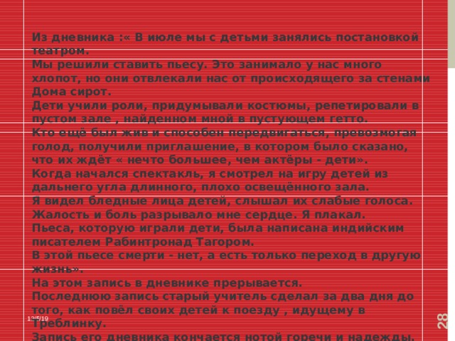  Из дневника :« В июле мы с детьми занялись постановкой театром. Мы решили ставить пьесу. Это занимало у нас много хлопот, но они отвлекали нас от происходящего за стенами Дома сирот. Дети учили роли, придумывали костюмы, репетировали в пустом зале , найденном мной в пустующем гетто. Кто ещё был жив и способен передвигаться, превозмогая голод, получили приглашение, в котором было сказано, что их ждёт « нечто большее, чем актёры - дети». Когда начался спектакль, я смотрел на игру детей из дальнего угла длинного, плохо освещённого зала. Я видел бледные лица детей, слышал их слабые голоса. Жалость и боль разрывало мне сердце. Я плакал. Пьеса, которую играли дети, была написана индийским писателем Рабинтронад Тагором. В этой пьесе смерти - нет, а есть только переход в другую жизнь». На этом запись в дневнике прерывается. Последнюю запись старый учитель сделал за два дня до того, как повёл своих детей к поезду , идущему в Треблинку. Запись его дневника кончается нотой горечи и надежды. Надежды на то, что чудо случится. Но чуда не случилось» 12/5/19 