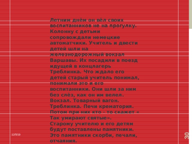  Летним днём он вёл своих воспитанников не на прогулку. Колонну с детьми сопровождали немецкие автоматчики. Учитель и двести детей шли на железнодорожный вокзал Варшавы. Их посадили в поезд идущей в концлагерь Треблинка. Что ждало его детей старый учитель понимал, понимали это и его воспитанники. Они шли за ним без слёз, как он им велел. Вокзал. Товарный вагон. Треблинка. Печи крематория. Потом при них кто - то скажет « Так умирают святые». Старому учителю и его детям будут поставлены памятники. Это памятники скорби, печали, отчаяния. 12/5/19 