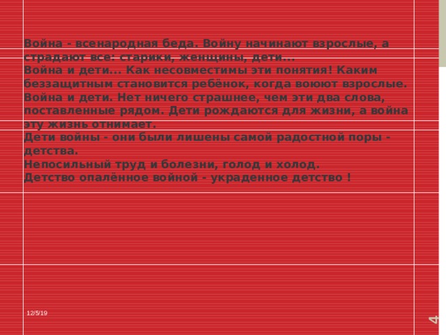  Война - всенародная беда. Войну начинают взрослые, а страдают все: старики, женщины, дети... Война и дети... Как несовместимы эти понятия! Каким беззащитным становится ребёнок, когда воюют взрослые. Война и дети. Нет ничего страшнее, чем эти два слова, поставленные рядом. Дети рождаются для жизни, а война эту жизнь отнимает. Дети войны - они были лишены самой радостной поры - детства. Непосильный труд и болезни, голод и холод. Детство опалённое войной - украденное детство ! 12/5/19 
