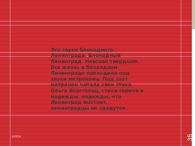  Это звуки блокадного Ленинграда. Блокадный Ленинград. Невская твердыня. Вся жизнь в блокадном Ленинграде проходила под звуки метронома. Под этот метроном читала свои стихи Ольга Берггольц, стихи горечи и надежды, надежды, что Ленинград выстоит, ленинградцы не сдадутся. 12/5/19 