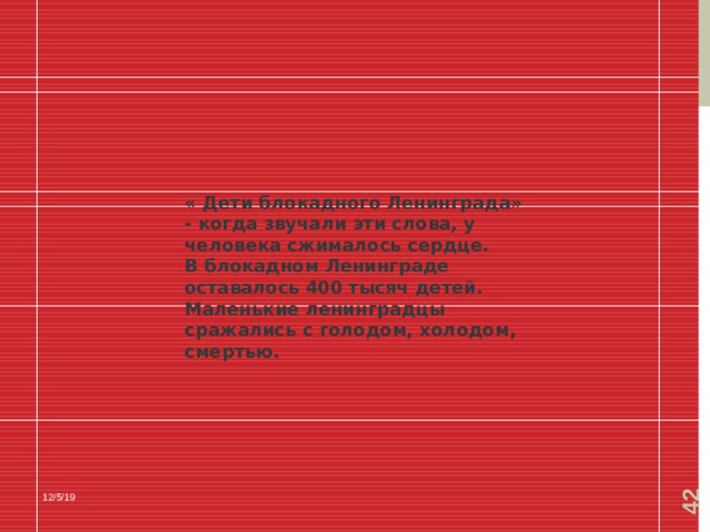  « Дети блокадного Ленинграда» - когда звучали эти слова, у человека сжималось сердце. В блокадном Ленинграде оставалось 400 тысяч детей. Маленькие ленинградцы сражались с голодом, холодом, смертью. 12/5/19 
