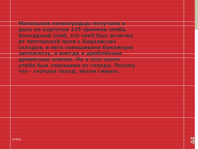  Маленькие ленинградцы получали в день по карточке 125 граммов хлеба. Блокадный хлеб, это хлеб был испечён из прогорклой муки с Бадаевских складов, в него замешивали бумажную целлюлозу, а иногда и дроблённые древесные опилки. Но и этот кусок хлеба был спасением от голода. Потому что - сначала голод, потом смерть. 12/5/19 