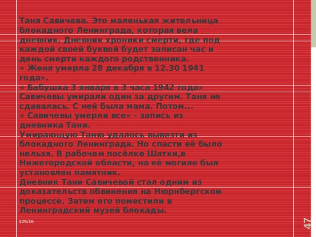  Таня Савичева. Это маленькая жительница блокадного Ленинграда, которая вела дневник. Дневник хроники смерти, где под каждой своей буквой будет записан час и день смерти каждого родственника. « Женя умерла 28 декабря в 12.30 1941 года». « Бабушка 3 января в 3 часа 1942 года» Савичевы умирали один за другим. Таня не сдавалась. С ней была мама. Потом... « Савичевы умерли все» - запись из дневника Тани. Умирающую Таню удалось вывезти из блокадного Ленинграда. Но спасти её было нельзя. В рабочем посёлке Шатки,в Нижегородской области, на её могиле был установлен памятник. Дневник Тани Савичевой стал одним из доказательств обвинения на Нюрнбергском процессе. Затем его поместили в Ленинградский музей блокады. 12/5/19 