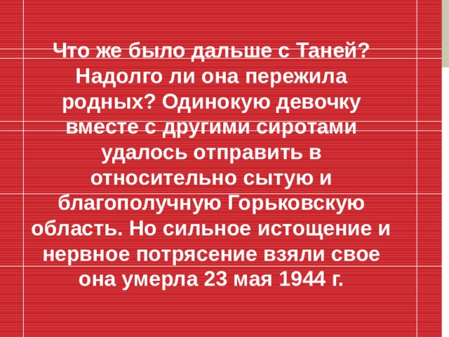 Что же было дальше с Таней? Надолго ли она пережила родных? Одинокую девочку вместе с другими сиротами удалось отправить в относительно сытую и благополучную Горьковскую область. Но сильное истощение и нервное потрясение взяли свое она умерла 23 мая 1944 г.  
