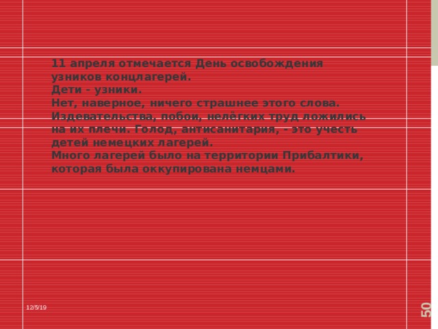  11 апреля отмечается День освобождения узников концлагерей. Дети - узники. Нет, наверное, ничего страшнее этого слова. Издевательства, побои, нелёгких труд ложились на их плечи. Голод, антисанитария, - это учесть детей немецких лагерей. Много лагерей было на территории Прибалтики, которая была оккупирована немцами. 12/5/19 
