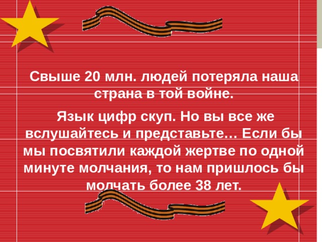 Свыше 20 млн. людей потеряла наша страна в той войне.  Язык цифр скуп. Но вы все же вслушайтесь и представьте… Если бы мы посвятили каждой жертве по одной минуте молчания, то нам пришлось бы молчать более 38 лет.  