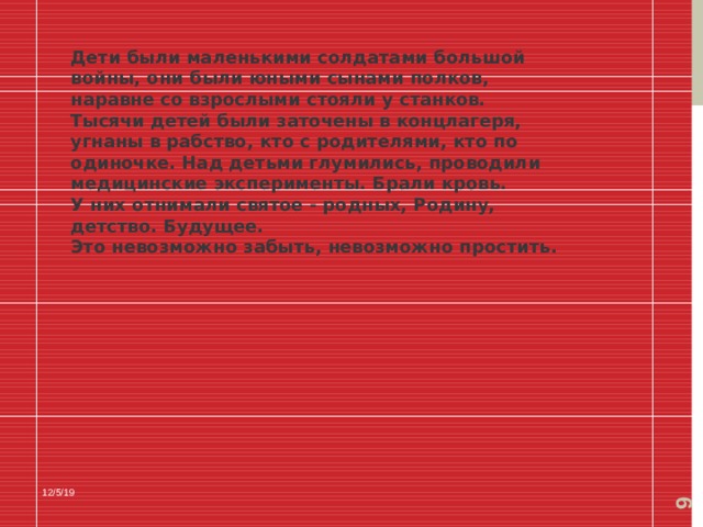  Дети были маленькими солдатами большой войны, они были юными сынами полков, наравне со взрослыми стояли у станков. Тысячи детей были заточены в концлагеря, угнаны в рабство, кто с родителями, кто по одиночке. Над детьми глумились, проводили медицинские эксперименты. Брали кровь. У них отнимали святое - родных, Родину, детство. Будущее. Это невозможно забыть, невозможно простить. 12/5/19 
