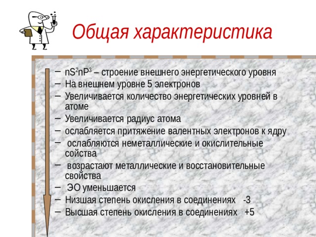 Общая характеристика nS 2 nP 3 – строение внешнего энергетического уровня На внешнем уровне 5 электронов Увеличивается количество энергетических уровней в атоме Увеличивается радиус атома ослабляется притяжение валентных электронов к ядру  ослабляются неметаллические и окислительные сойства  возрастают металлические и восстановительные свойства  ЭО уменьшается Низшая степень окисления в соединениях -3 Высшая степень окисления в соединениях +5      nS 2 nP 3 – строение внешнего энергетического уровня На внешнем уровне 5 электронов Увеличивается количество энергетических уровней в атоме Увеличивается радиус атома ослабляется притяжение валентных электронов к ядру  ослабляются неметаллические и окислительные сойства  возрастают металлические и восстановительные свойства  ЭО уменьшается Низшая степень окисления в соединениях -3 Высшая степень окисления в соединениях +5      
