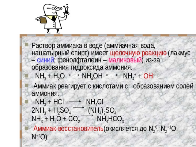 Раствор аммиака в воде (аммиачная вода, нашатырный спирт) имеет щелочную реакцию (лакмус – синий ; фенолфталеин – малиновый ) из-за образования гидроксида аммония.   NH 3 + Н 2 O NH 4 OH NH 4 + + OH -     Аммиак реагирует с кислотами с образованием солей аммония.   NH 3 + HCl NH 4 Cl  2NH 3 + H 2 SO 4 (NH 4 ) 2 SO 4  NH 3 + H 2 O + CO 2 NH 4 HCO 3  Аммиак-восстановитель (окисляется до N 2 0 , N 2 +1 О, N +2 O) 