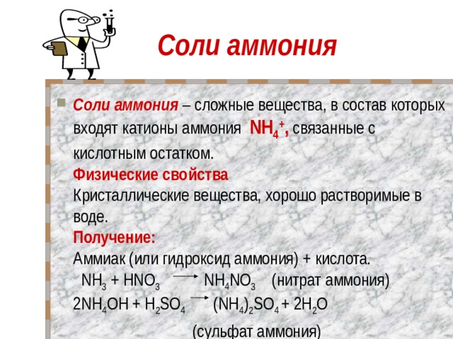 Соли аммония Соли аммония – сложные вещества, в состав которых входят катионы аммония NH 4 + , связанные с кислотным остатком.  Физические свойства    Кристаллические вещества, хорошо растворимые в воде.  Получение:    Аммиак (или гидроксид аммония) + кислота.    NH 3 + HNO 3 NH 4 NO 3 (нитрат аммония)  2NH 4 OH + H 2 SO 4 (NH 4 ) 2 SO 4 + 2Н 2 O  (cульфат аммония)   