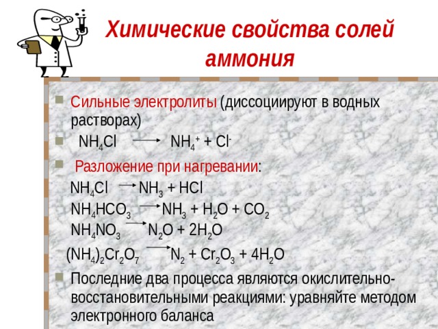 Химические свойства солей аммония Сильные электролиты (диссоциируют в водных растворах)   NH 4 Cl NH 4 + + Cl -   Разложение при нагревании :      NH 4 Cl    NH 3 + HCl  NH 4 HCO 3 NH 3 + Н 2 O + CO 2  NH 4 NO 3     N 2 O + 2Н 2 O  (NH 4 ) 2 Cr 2 O 7     N 2 + Cr 2 O 3 + 4Н 2 O Последние два процесса являются окислительно-восстановительными реакциями: уравняйте методом электронного баланса 