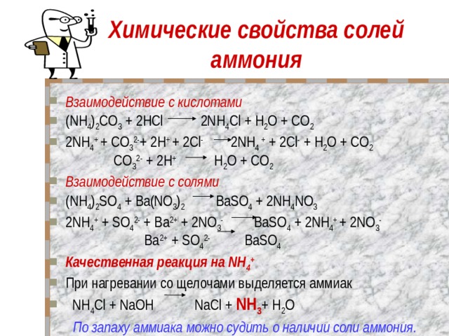 Химические свойства солей аммония Взаимодействие с кислотами  (NH 4 ) 2 CO 3 + 2НCl 2NH 4 Cl + Н 2 O + CO 2 2NH 4 + + CO 3 2- + 2H + + 2Cl - 2NH 4 + + 2Cl - + Н 2 O + CO 2  CO 3 2- + 2H + Н 2 O + CO 2 Взаимодействие с солями                                        (NH 4 ) 2 SO 4 + Ba(NO 3 ) 2 BaSO 4 + 2NH 4 NO 3 2NH 4 + + SO 4 2- + Ba 2+ + 2NO 3 - BaSO 4 + 2NH 4 + + 2NO 3 -  Ba 2+ + SO 4 2- BaSO 4 Качественная реакция на NH 4 +  При нагревании со щелочами выделяется аммиак   NH 4 Cl + NaOH    NaCl + NH 3 + Н 2 O  По запаху аммиака можно судить о наличии соли аммония. 
