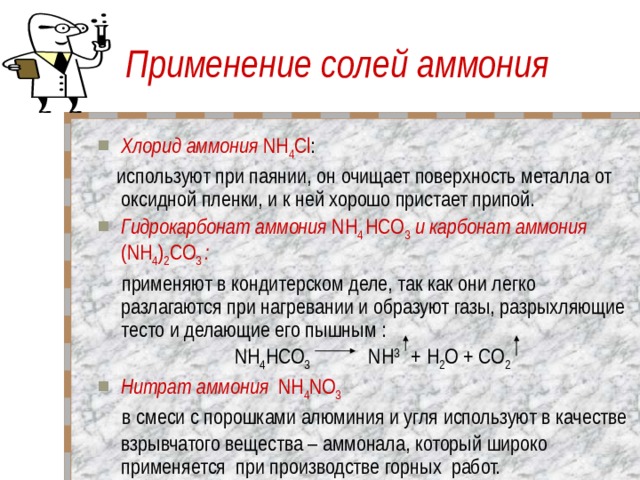Применение солей аммония Хлорид аммония NH 4 Cl :  используют при паянии, он очищает поверхность металла от оксидной пленки, и к ней хорошо пристает припой. Гидрокарбонат аммония NH 4 HCO 3 и карбонат аммония (NH 4 ) 2 CO 3  :  применяют в кондитерском деле, так как они легко разлагаются при нагревании и образуют газы, разрыхляющие тесто и делающие его пышным :  NH 4 HCO 3 NH 3 +  H 2 O + CO 2 Нитрат аммония  NH 4 NO 3  в смеси с порошками алюминия и угля используют в качестве взрывчатого вещества – аммонала, который широко применяется при производстве горных работ. 