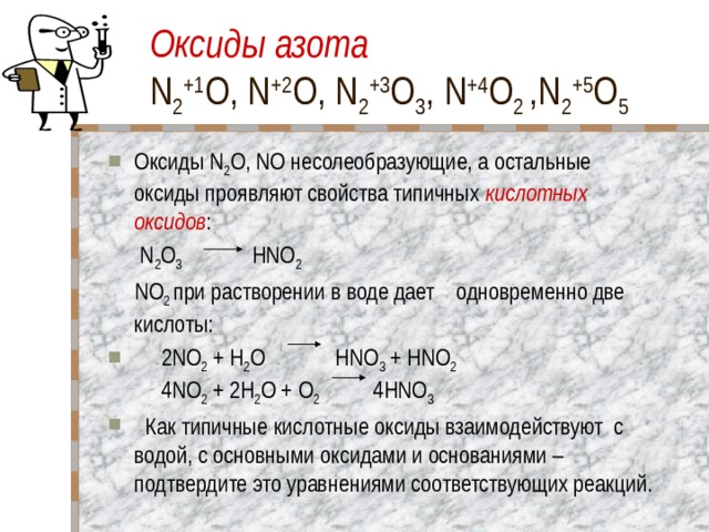 Оксиды азота  N 2 +1 O, N +2 O, N 2 +3 O 3 , N +4 O 2 ,N 2 +5 O 5 Оксиды N 2 O, NO несолеобразующие, а остальные оксиды проявляют свойства типичных кислотных оксидов :  N 2 O 3 HNO 2   NO 2 при растворении в воде дает одновременно две кислоты:  2NO 2 + H 2 O HNO 3 + HNO 2  4NO 2 + 2H 2 O + O 2 4HNO 3   Как типичные кислотные оксиды взаимодействуют с водой, с основными оксидами и основаниями – подтвердите это уравнениями соответствующих реакций. 