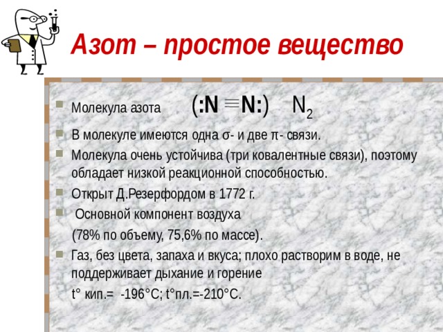 Азот – простое вещество Молекула азота ( :N N: ) N 2 В молекуле имеются одна σ- и две π- связи. Молекула очень устойчива (три ковалентные связи), поэтому обладает низкой реакционной способностью.  Открыт Д.Резерфордом в 1772 г.  Основной компонент воздуха  (78% по объему, 75,6% по массе). Газ, без цвета, запаха и вкуса; плохо растворим в воде, не поддерживает дыхание и горение  t° кип.= -196°C; t°пл.=-210°C.   