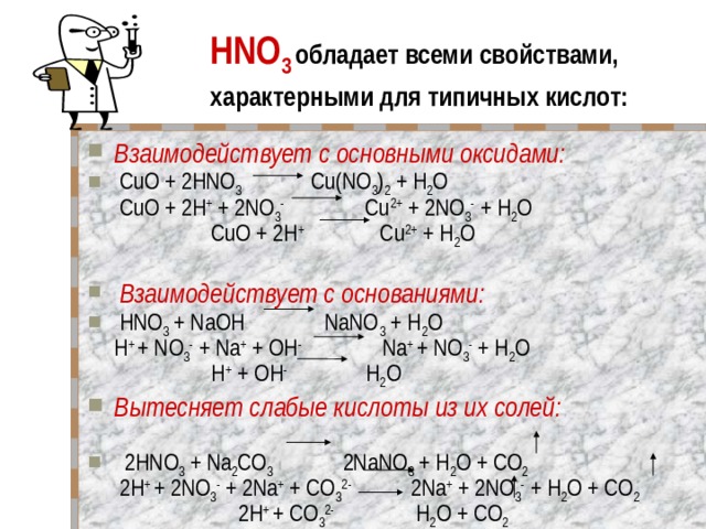HNO 3  обладает всеми свойствами, характерными для типичных кислот: Взаимодействует с основными оксидами:  CuO + 2HNO 3 Cu(NO 3 ) 2 + H 2 O  CuO + 2H + + 2NO 3 - Cu 2+ + 2NO 3 - + H 2 O  CuO + 2H + Cu 2+ + H 2 O   Взаимодействует с основаниями:  HNO 3 + NaOH NaNO 3 + H 2 O  H + + NO 3 - + Na + + OH - Na + + NO 3 - + H 2 O  H + + OH - H 2 O Вытесняет слабые кислоты из их солей:     2HNO 3 + Na 2 CO 3 2NaNO 3 + H 2 O + CO 2  2H + + 2NO 3 - + 2Na + + СO 3 2- 2Na + + 2NO 3 - + H 2 O + CO 2  2H + + СO 3 2- H 2 O + CO 2 