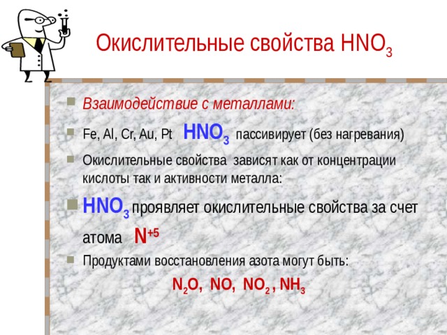 Окислительные свойства HNO 3 Взаимодействие с металлами: Fe, Al, Cr, Au, Pt HNO 3  пассивирует (без нагревания) Окислительные свойства зависят как от концентрации кислоты так и активности металла: HNO 3  проявляет окислительные свойства за счет атома N +5 Продуктами восстановления азота могут быть:  N 2 O, NO, NO 2 , NH 3 