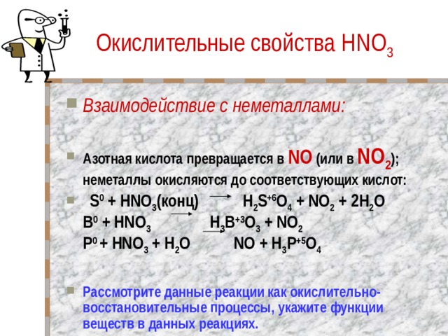 Окислительные свойства HNO 3 Взаимодействие с неметаллами:   Азотная кислота превращается в NO (или в NO 2 ); неметаллы окисляются до соответствующих кислот:   S 0 + HNO 3 (конц) H 2 S +6 O 4 + NO 2 + 2H 2 O  B 0 + HNO 3 H 3 B +3 O 3 + NO 2  P 0 + HNO 3 + H 2 O NO + H 3 P +5 O 4  Рассмотрите данные реакции как окислительно- восстановительные процессы, укажите функции веществ в данных реакциях. 