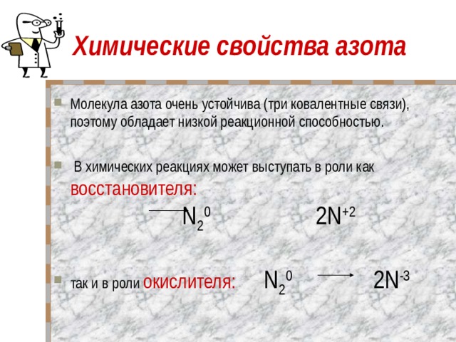 Химические свойства азота Молекула азота очень устойчива (три ковалентные связи), поэтому обладает низкой реакционной способностью.   В химических реакциях может выступать в роли как восстановителя:  N 2 0   2N +2   так и в роли окислителя:  N 2 0 2N -3  