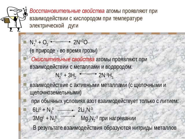 Восстановительные свойства атомы проявляют при взаимодействии с кислородом при температуре электрической дуги N 2 0 + O 2 2N +2 O  (в природе - во время грозы)   Окислительные свойства атомы проявляют при взаимодействии с металлами и водородом:  N 2 0 + 3H 2 2N -3 H З взаимодействие с активными металлами (с щелочными и щелочноземельными)  при обычных условиях азот взаимодействует только с литием:   6Li 0 + N 2 0 2Li З N -3  3Mg 0 + N 2 0     Mg З N 2 -3 при нагревании  В результате взаимодействия образуются нитриды металлов 