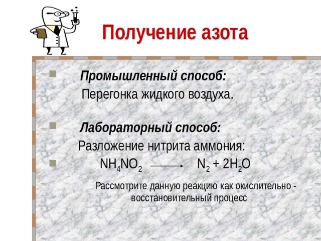 Получение азота       Промышленный способ:  Перегонка жидкого воздуха.         Лабораторный способ:  Разложение нитрита аммония:   NH 4 NO 2     N 2 + 2H 2 O  Рассмотрите данную реакцию как окислительно - восстановительный процесс 