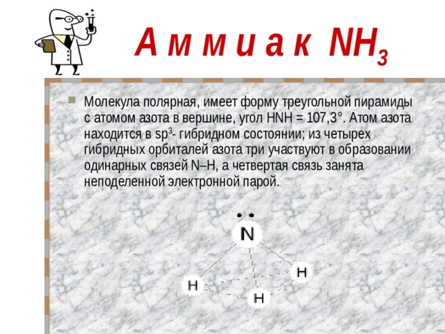 А м м и а к NH 3 Молекула полярная, имеет форму треугольной пирамиды с атомом азота в вершине, угол HNH = 107,3°. Атом азота находится в sp 3 - гибридном состоянии; из четырех гибридных орбиталей азота три участвуют в образовании одинарных связей N–H, а четвертая связь занята неподеленной электронной парой.   