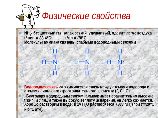 Физические свойства NH 3 - бесцветный газ, запах резкий, удушливый, ядовит, легче воздуха.  t° кип.= -33,4°C; t°пл.= -78°C.  Молекулы аммиака связаны слабыми водородными связями         Водородная связь -это химическая связь между атомами водорода и атомами сильноэлектроотрицательного элемента (F, Cl, O)   Благодаря водородным связям, аммиак имеет сравнительно высокие t°кип. и t°пл., а также высокую теплоту испарения, он легко сжимается.  Хорошо растворим в воде: в 1V Н 2 O растворяется 750V NH 3 (при t°=20°C и p=1 атм).      