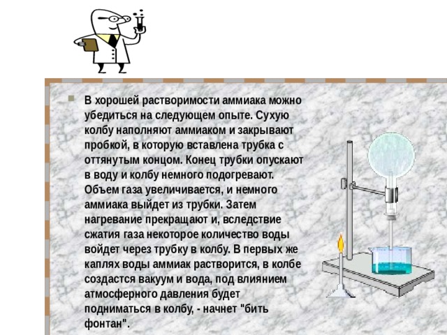 В хорошей растворимости аммиака можно убедиться на следующем опыте. Сухую колбу наполняют аммиаком и закрывают пробкой, в которую вставлена трубка с оттянутым концом. Конец трубки опускают в воду и колбу немного подогревают. Объем газа увеличивается, и немного аммиака выйдет из трубки. Затем нагревание прекращают и, вследствие сжатия газа некоторое количество воды войдет через трубку в колбу. В первых же каплях воды аммиак растворится, в колбе создастся вакуум и вода, под влиянием атмосферного давления будет подниматься в колбу, - начнет 