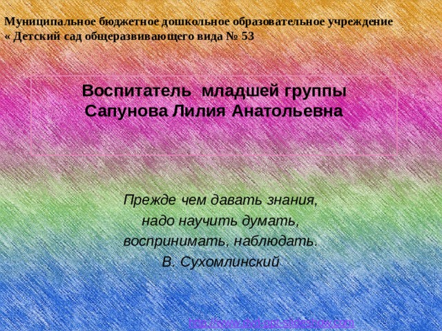 Муниципальное бюджетное дошкольное образовательное учреждение « Детский сад общеразвивающего вида № 53 Воспитатель младшей группы  Сапунова Лилия Анатольевна    Прежде чем давать знания, надо научить думать, воспринимать, на­блюдать. В. Сухомлинский  