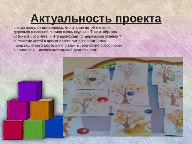 Актуальность проекта в ходе прогулок выяснилось, что знание детей о жизни деревьев в осенний период очень скудные. Таким образом, возникла проблема, « Что происходит с деревьями осенью ? « .Участие детей в проекте позволит расширить свои представления о деревьях и развить творческие способности в поисковой - исследовательской деятельности.  