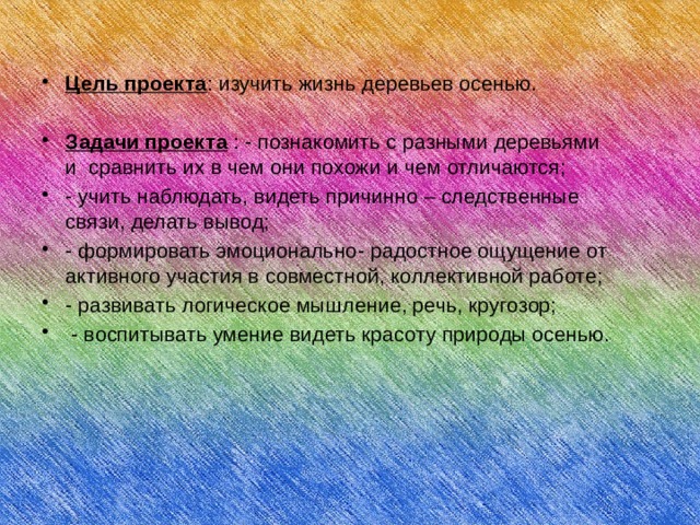 Цель проекта : изучить жизнь деревьев осенью. Задачи проекта : - познакомить с разными деревьями и сравнить их в чем они похожи и чем отличаются; - учить наблюдать, видеть причинно – следственные связи, делать вывод; - формировать эмоционально- радостное ощущение от активного участия в совместной, коллективной работе; - развивать логическое мышление, речь, кругозор;  - воспитывать умение видеть красоту природы осенью. 