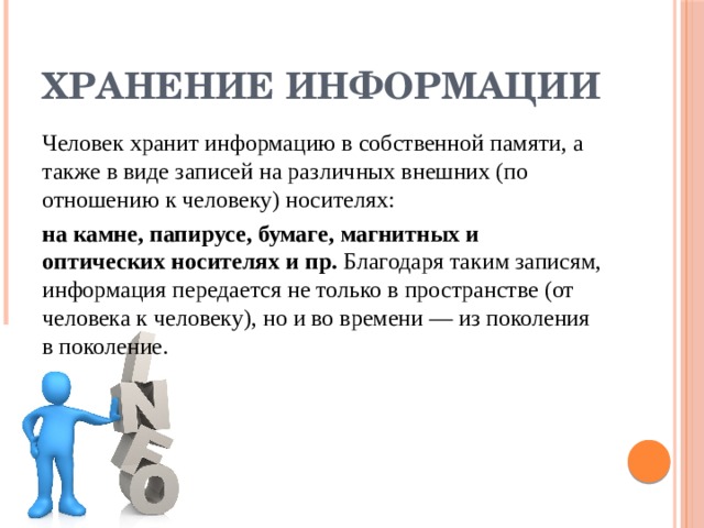 Хранение информации Человек хранит информацию в собственной памяти, а также в виде за­писей на различных внешних (по отношению к человеку) носителях: на камне, папирусе, бумаге, магнитных и оптических носителях и пр. Благодаря таким записям, информация передается не только в про­странстве (от человека к человеку), но и во времени — из поколения в поколение. 
