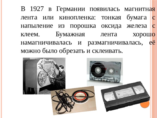 В 1927 в Германии появилась магнитная лента или кинопленка: тонкая бумага с напыление из порошка оксида железа с клеем. Бумажная лента хорошо намагничивалась и размагничивалась, её можно было обрезать и склеивать. 