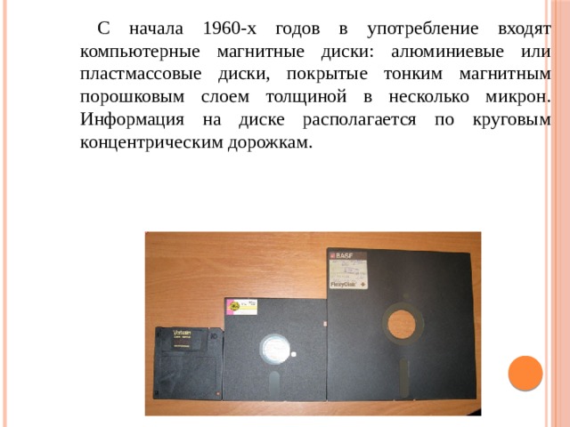 С начала 1960-х годов в употребление входят компьютерные магнитные диски: алюминиевые или пластмассовые диски, покрытые тонким магнитным порошковым слоем толщиной в несколько микрон. Информация на диске располагается по круговым концентрическим дорожкам. 